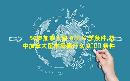 50岁加拿大留 🌾 学条件,初中加拿大留学需要什么 🐛 条件